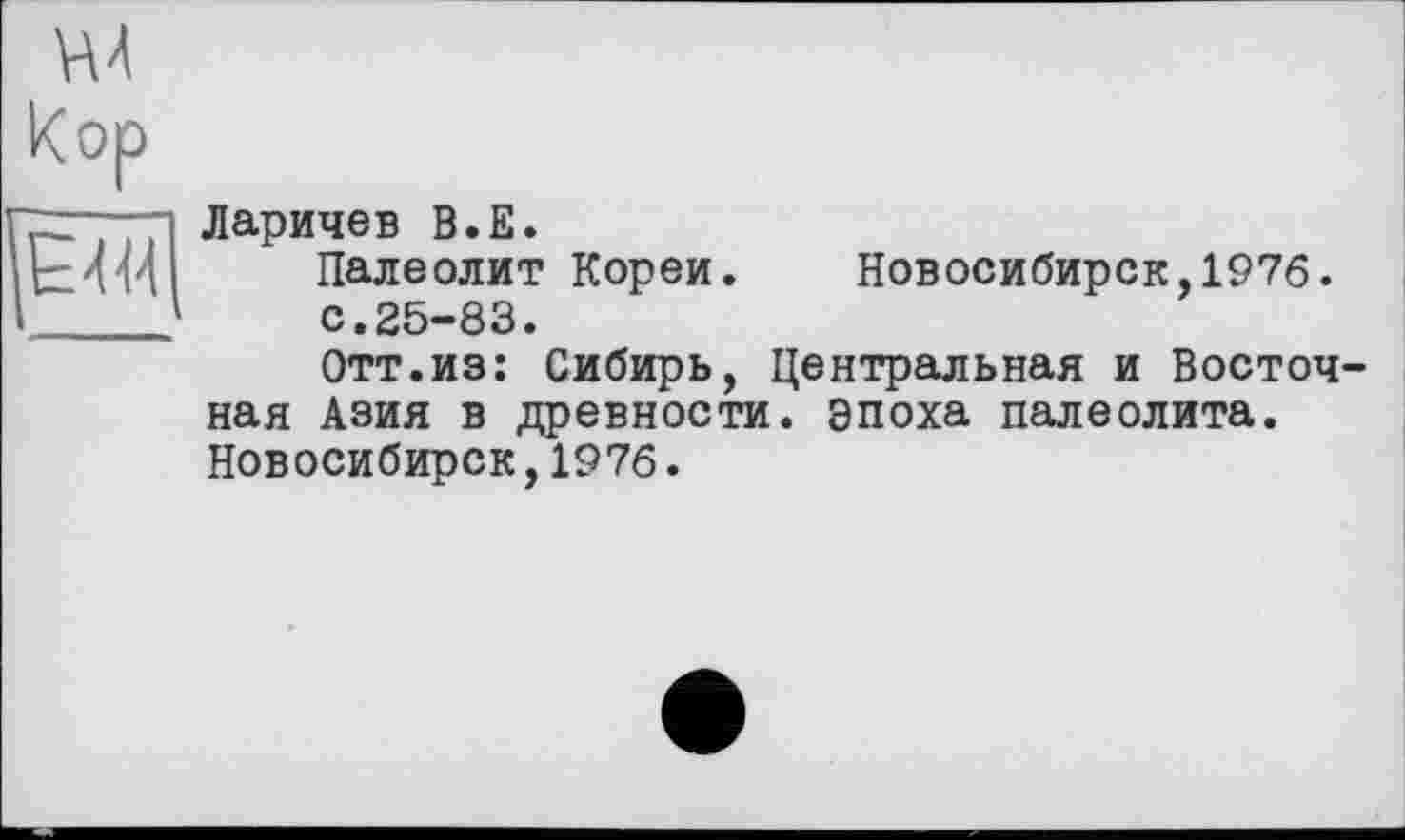 ﻿vu
Кор
Є 4M
Ларичев В.Е.
Палеолит Кореи. Новосибирск,1976.
с.25-83.
Отт.из: Сибирь, Центральная и Восточ ная Азия в древности, эпоха палеолита. Новосибирск,1976.